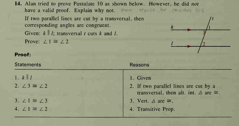 14. Alan tried to prove Postulate 10 as shown below. However, he did not
have a valid proof. Explain why not. here
shaild be
If two parallel lines are cut by a transversal, then
corresponding angles are congruent.
Given: k || 1; transversal t cuts k and 1.
Prove: Z1 = 22
2,
Proof:
Statements
Reasons
1. k || 1
1. Given
2. If two parallel lines are cut by a
transversal, then alt. int. are =.
2. 23 = L2
3. Z1 = Z3
3. Vert. 4 are =.
4. Z1 = 22
4. Transitive Prop.
