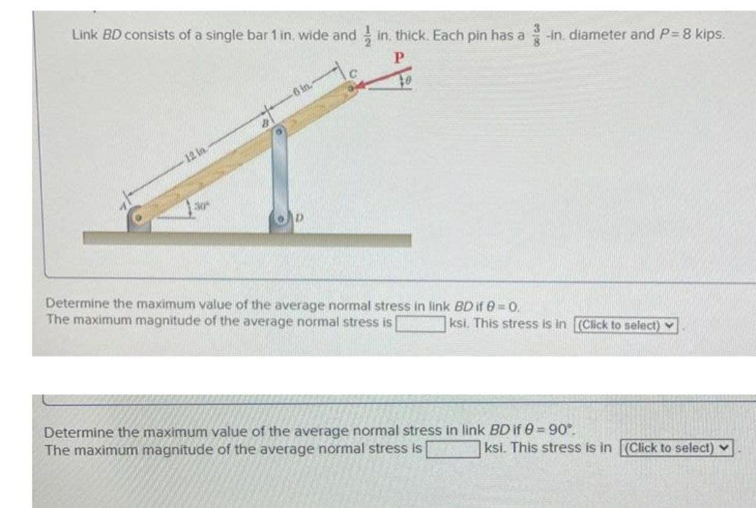 Link BD consists of a single bar 1 in, wide and in. thick. Each pin has a -in diameter and P 8 kips.
6 in.
12 in.
30
Determine the maximum value of the average normal stress in link BD if 0 = 0.
The maximum magnitude of the average normal stress is
ksi. This stress is in (Click to select) v
Determine the maximum value of the average normal stress in link BD if 0=90°.
The maximum magnitude of the average normal stress is
ksi. This stress is in (Click to select) v
