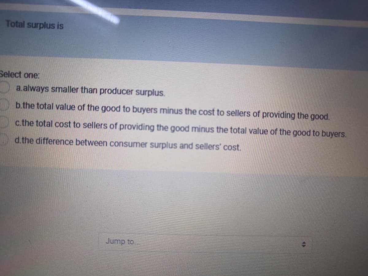 Total surplus is
Select one:
a.always smaller than producer surplus.
b.the total value of the good to buyers minus the cost to sellers of providing the good.
c.the total cost to sellers of providing the good minus the total value of the good to buyers.
d.the difference between consumer surplus and sellers' cost.
Jump to
