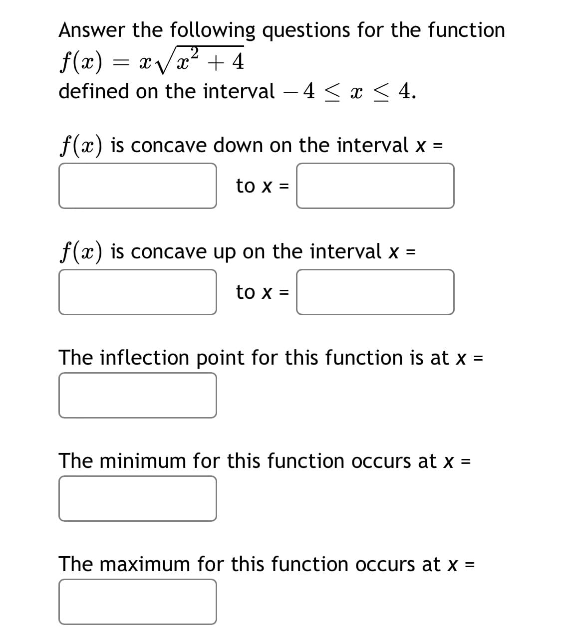 Answer the following questions for the function
f(x) = xVx+ 4
defined on the interval – 4 < x < 4.
f(x) is concave down on the interval x =
to x =
f(x) is concave up on the interval x =
to x =
The inflection point for this function is at x =
The minimum for this function occurs at x =
The maximum for this function occurs at x =
%3D
