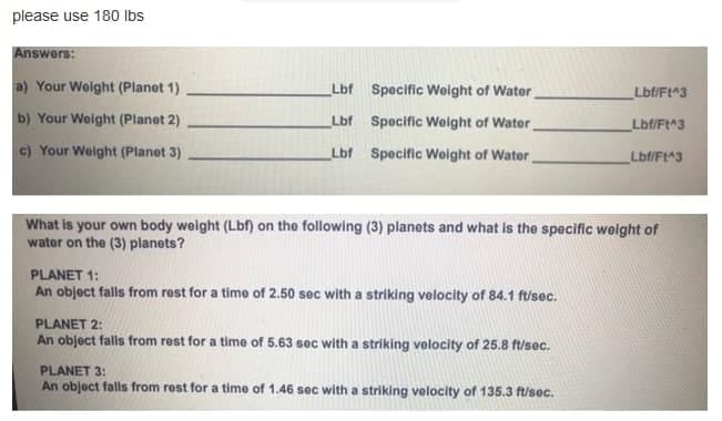 please use 180 Ibs
Answers:
a) Your Weight (Planet 1)
Lbf Specific Weight of Water
Lbf/Ft^3
b) Your Weight (Planet 2)
Lbf Specific Weight of Water
Lbf/Ft^3
c) Your Welght (Planet 3)
Lbf Specific Woight of Water
Lbf/Ft^3
What is your own body weight (Lbf) on the following (3) planets and what is the specific weight of
water on the (3) planets?
PLANET 1:
An object falls from rest for a time of 2.50 sec with a striking velocity of 84.1 f/sec.
PLANET 2:
An object falls from rest for a time of 5.63 sec with a striking velocity of 25.8 ft/sec.
PLANET 3:
An object falls from rest for a time of 1.46 sec with a striking velocity of 135.3 ft/sec.
