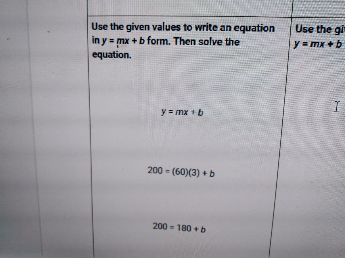Use the gi
Use the given values to write an equation
in y = mx + b form. Then solve the
y = mx + b
equation.
y mx + b
200 = (60)(3) + b
%3D
200 = 180 + b
%3D
