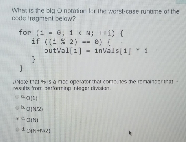 What is the big-O notation for the worst-case runtime of the
code fragment below?
for (i = 0; i < N; ++i) {
if ((i % 2)
outVal[i]
0) {
invals[i] * i
==
I/Note that % is a mod operator that computes the remainder that
results from performing integer division.
o a.0(1)
o b.O(N/2)
• C. O(N)
od. O(N+N/2)
