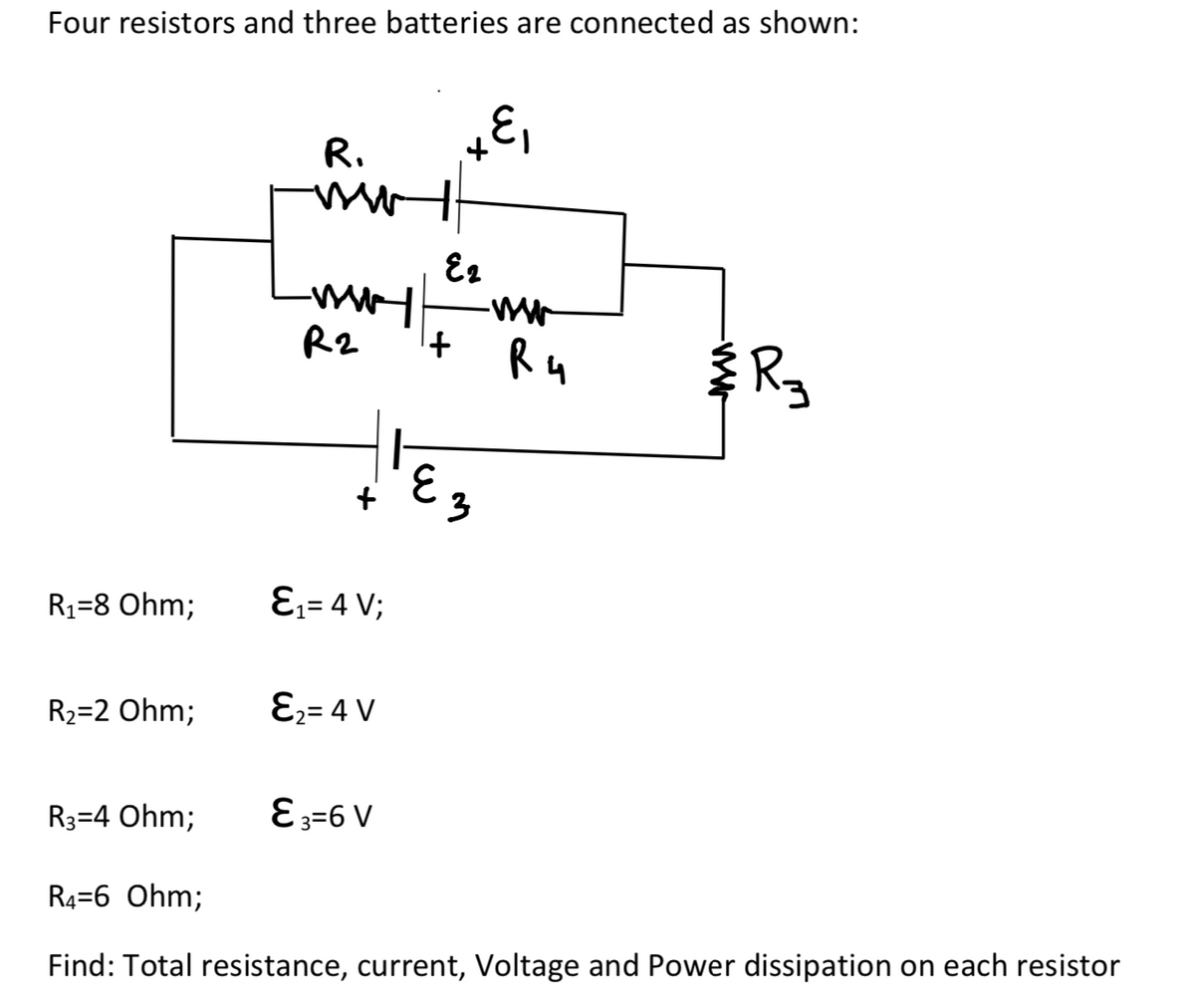 Four resistors and three batteries are connected as shown:
R.
R2
R4
E3
R1=8 Ohm;
Ɛ;= 4 V;
R2=2 Ohm;
E;= 4 V
R3=4 Ohm;
E3=6 V
R4=6 Ohm;
Find: Total resistance, current, Voltage and Power dissipation on each resistor
R.
