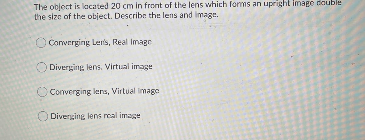 The object is located 20 cm in front of the lens which forms an upright image double
the size of the object. Describe the lens and image.
O Converging Len's, Real Image
O Diverging lens. Virtual image
O Converging lens, Virtual image
O Diverging lens real image
