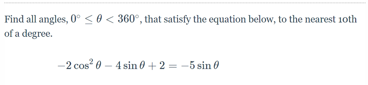 Find all angles, 0° < 0 < 360°, that satisfy the equation below, to the nearest 10oth
of a degree.
-2 cos? 0 – 4 sin 0 + 2 = –5 sin 0
COS
