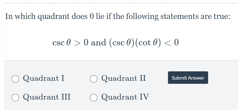 In which quadrant does 0 lie if the following statements are true:
csc 0 > 0 and (csc 0)(cot 0) < 0
O Quadrant I
Quadrant II
Submit Answer
O Quadrant III
Quadrant IV
