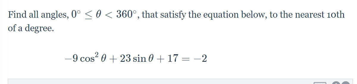 Find all angles, 0° < 0 < 360°, that satisfy the equation below, to the nearest 10th
of a degree.
-9 cos? 0 + 23 sin 0 + 17 = -2
