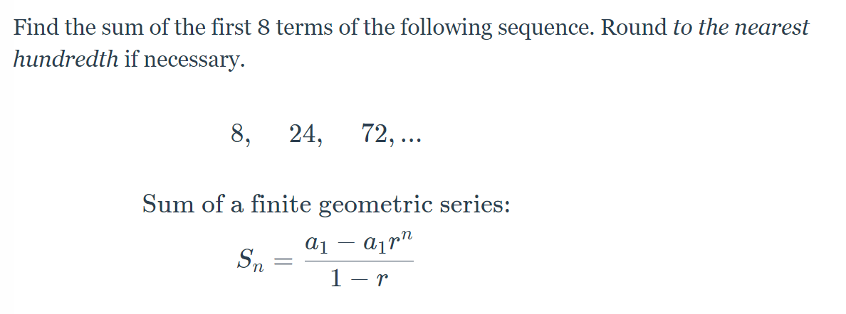 Find the sum of the first 8 terms of the following sequence. Round to the nearest
hundredth if necessary.
8,
24,
72, ...
Sum of a finite geometric series:
a1
Sn
1 - r

