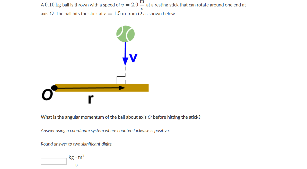 A 0.10 kg ball is thrown with a speed of v = 2.0 -
at a resting stick that can rotate around one end at
S
axis O. The ball hits the stick at r = 1.5 m from O as shown below.
r
What is the angular momentum of the ball about axis O before hitting the stick?
Answer using a coordinate system where counterclockwise is positive.
Round answer to two significant digits.
kg · m²
S
