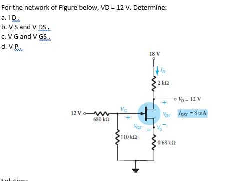 For the network of Figure below, VD = 12 V. Determine:
a. ID.
b. V S and V DS.
c. V G and V GS.
d. V P.
18 V
Ip
2 ka
Vo = 12 V
VG
12 Vo w
680 k2
Vos Ipss = 8 mA
+
Vas
Vs
110 k2
0.68 k2
Solution:
