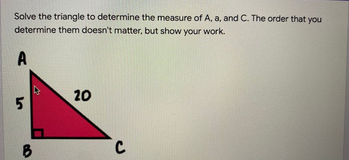 Solve the triangle to determine the measure of A, a, and C. The order that you
determine them doesn't matter, but show your work.
20
C.

