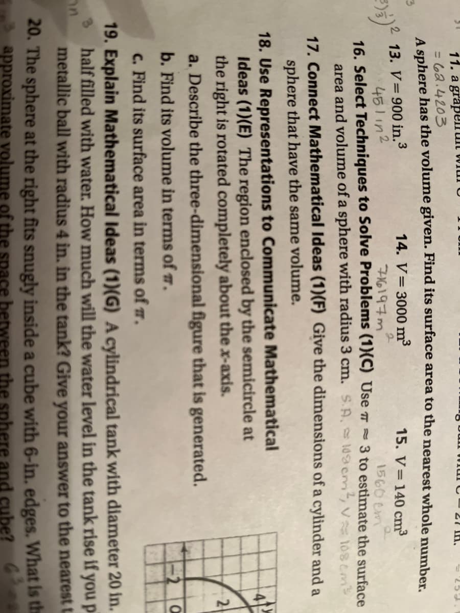 11. a grapeirut wiul0
= 62.4203
A sphere has the volume given. Find its surface area to the nearest whole number
27 IH.
13. V=900 in.3
451 in2
14. V= 3000 m3
15. V=140 cm
1560 em
3 to estimate the surface
16. Select Techniques to Solve Problems (1)(C) Use 7 =
area and volume of a sphere with radius 3 cm. S.A. 19cm, v 108 cm
17. Connect Mathematical Ideas (1)(F) Give the dimensions of a cylinder and a
sphere that have the same volume.
18. Use Representations to Communicate Mathematical
Ideas (1)(E) The region enclosed by the semicircle at
the right is rotated completely about the x-axis.
a. Describe the three-dimensional figure that is generated.
2
b. Find its volume in terms of .
c. Find its surface area in terms of r.
19. Explain Mathematical Ideas (1)(G) A cylindrical tank with diameter 20 in.
half filled with water. How much will the water level in the tank rise if you p
metallic ball with radius 4 in. in the tank? Give your answer to the nearest t.
20. The sphere at the right fits snugly inside a cube with 6-in. edges. What Is the
approximate volume of the sp
ere and cube? 6
