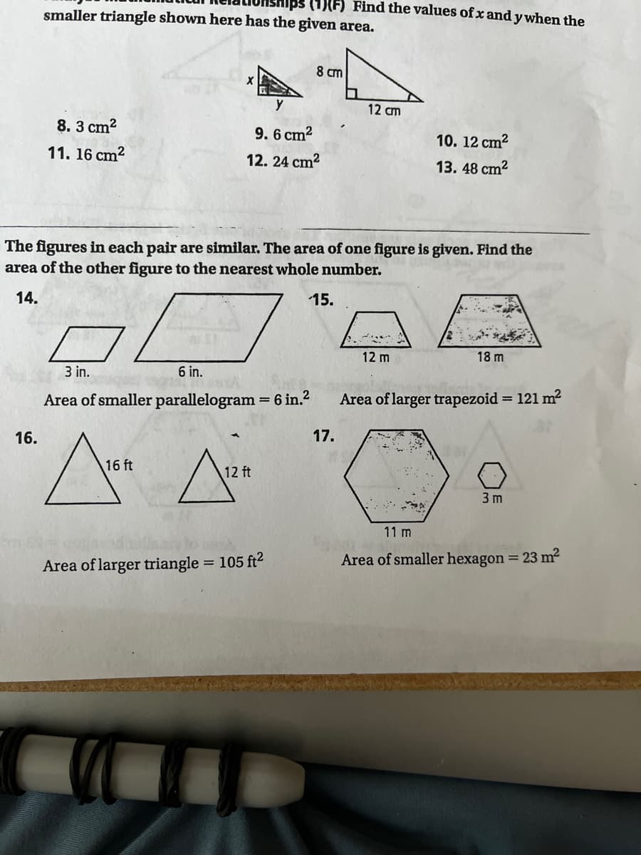 (1)(F) Find the values of x and y when the
smaller triangle shown here has the given area.
8 cm
12 cm
8. 3 cm?
9. 6 cm2
10. 12 cm?
11. 16 cm2
12. 24 cm2
13. 48 cm2
The figures in each pair are similar. The area of one figure is given. Find the
area of the other figure to the nearest whole number.
14.
15.
12 m
18 m
3 in.
6 in.
Area of smaller parallelogram = 6 in.2
Area of larger trapezoid = 121 m2
%3D
%3D
16.
17.
16 ft
12 ft
3 m
11 m
Area of larger triangle = 105 ft2
Area of smaller hexagon = 23 m2
