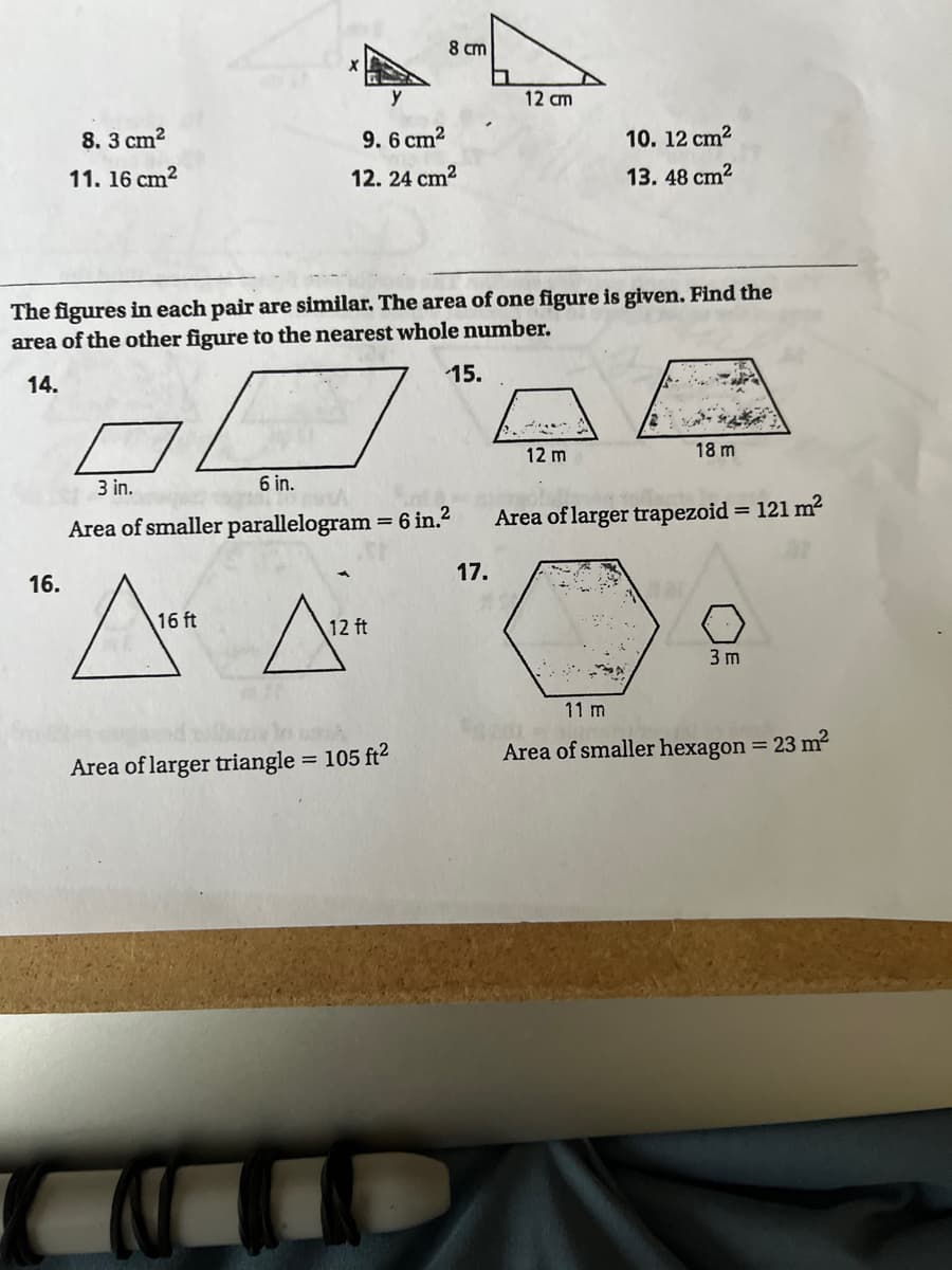 8 cm
y
12 cm
8. 3 cm2
9. 6 cm?
10. 12 cm?
11. 16 cm?
12. 24 cm2
13. 48 cm2
The figures in each pair are similar. The area of one figure is given. Find the
area of the other figure to the nearest whole number.
15.
14.
12 m
18 m
3 in.
6 in.
Area of smaller parallelogram 6 in.?
Area of larger trapezoid = 121 m2
17.
16.
16 ft
12 ft
3 m
11 m
= 105 ft2
Area of smaller hexagon = 23 m2
Area of larger triangle
