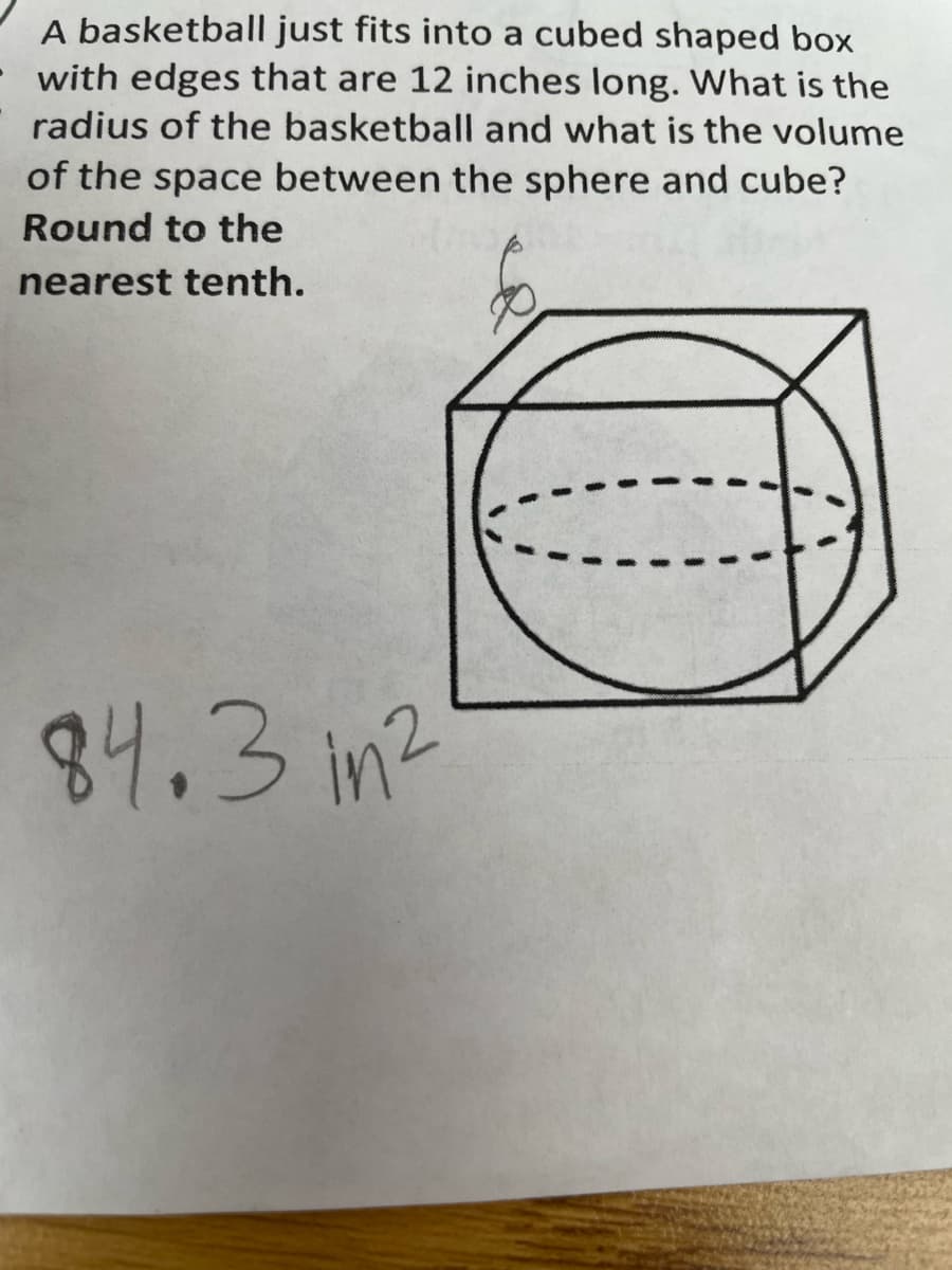 A basketball just fits into a cubed shaped box
with edges that are 12 inches long. What is the
radius of the basketball and what is the volume
of the space between the sphere and cube?
Round to the
nearest tenth.
84.3 im2
