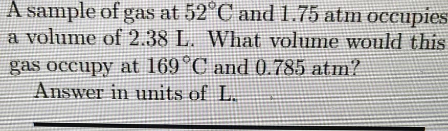 A sample of gas at 52°C and1.75 atm occupies
a volume of 2.38 L. What volume would this
gas occupy at 169°C and 0.785 atm?
Answer in units of L.
