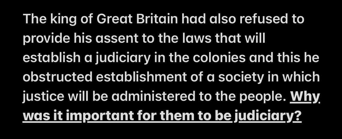 The king of Great Britain had also refused to
provide his assent to the laws that will
establish a judiciary in the colonies and this he
obstructed establishment of a society in which
justice will be administered to the people. Why
was it important for them to be judiciary?
