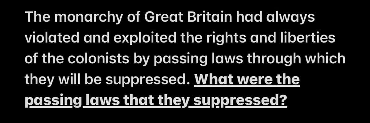 The monarchy of Great Britain had always
violated and exploited the rights and liberties
of the colonists by passing laws through which
they will be suppressed. What were the
passing laws that they suppressed?
