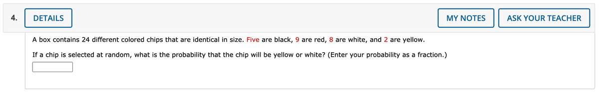 4.
DETAILS
MY NOTES
ASK YOUR TEACHER
A box contains 24 different colored chips that are identical in size. Five are black, 9 are red, 8 are white, and 2 are yellow.
If a chip is selected at random, what is the probability that the chip will be yellow or white? (Enter your probability as a fraction.)
