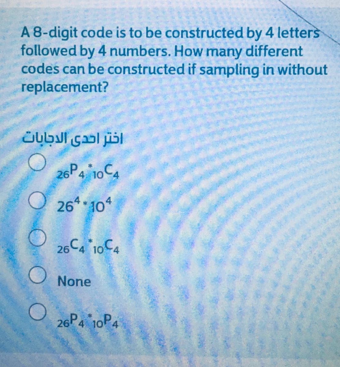 A 8-digit code is to be constructed by 4 letters
followed by 4 numbers. How many different
codes can be constructed if sampling in without
replacement?
اختر احدى الدجابات
26P4 10C4
O 26* 104
26
C4 10C4
None
26P4 10P4
