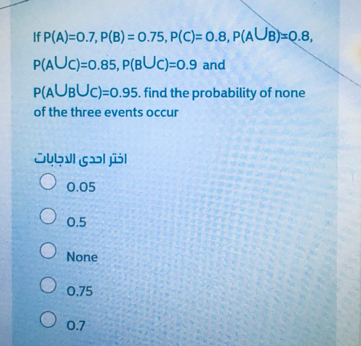 If P(A)=0.7, P(B) = 0.75, P(C)= 0.8, P(AUB)=Q.8,
P(AUC)=0.85, P(BUC)=0.9 and
P(AUBUC)=0.95. find the probability of none
of the three events occur
اختر احدى الاجابات
O 0.05
O 0.5
O None
O 0.75
O 0.7
