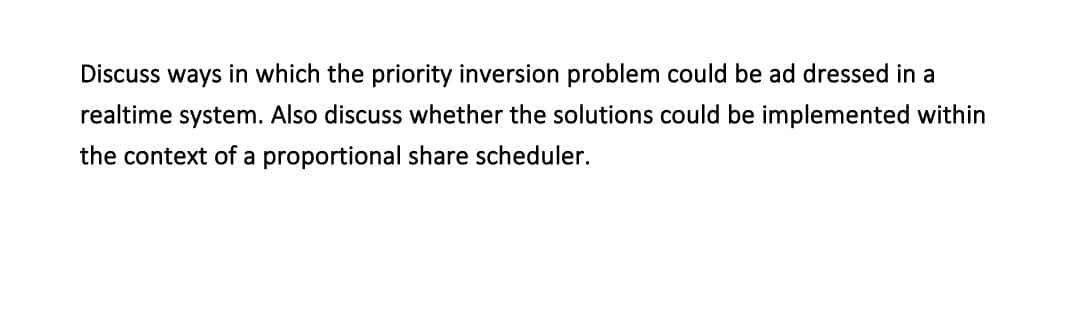 Discuss ways in which the priority inversion problem could be ad dressed in a
realtime system. Also discuss whether the solutions could be implemented within
the context of a proportional share scheduler.