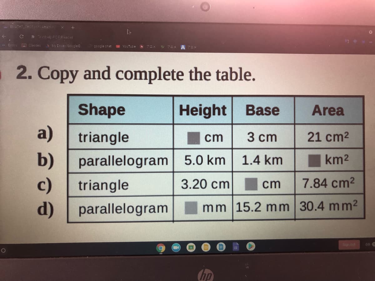 Co-Attach n
Tochelp PCFReader
- Ecsby B Classes
SMy Drive - Google D.
g0ogle chat
YouTube
2. Copy and complete the table.
Shape
Height Base
Area
a)
triangle
cm 3 cm
21 cm2
b) | parallelogram 5.0 km
c)
d)
1.4 km
km2
triangle
3.20 cm
cm
7.84 cm2
parallelogram
mm |15.2 mm 30.4 mm2
Sign out
GB O
(hp
