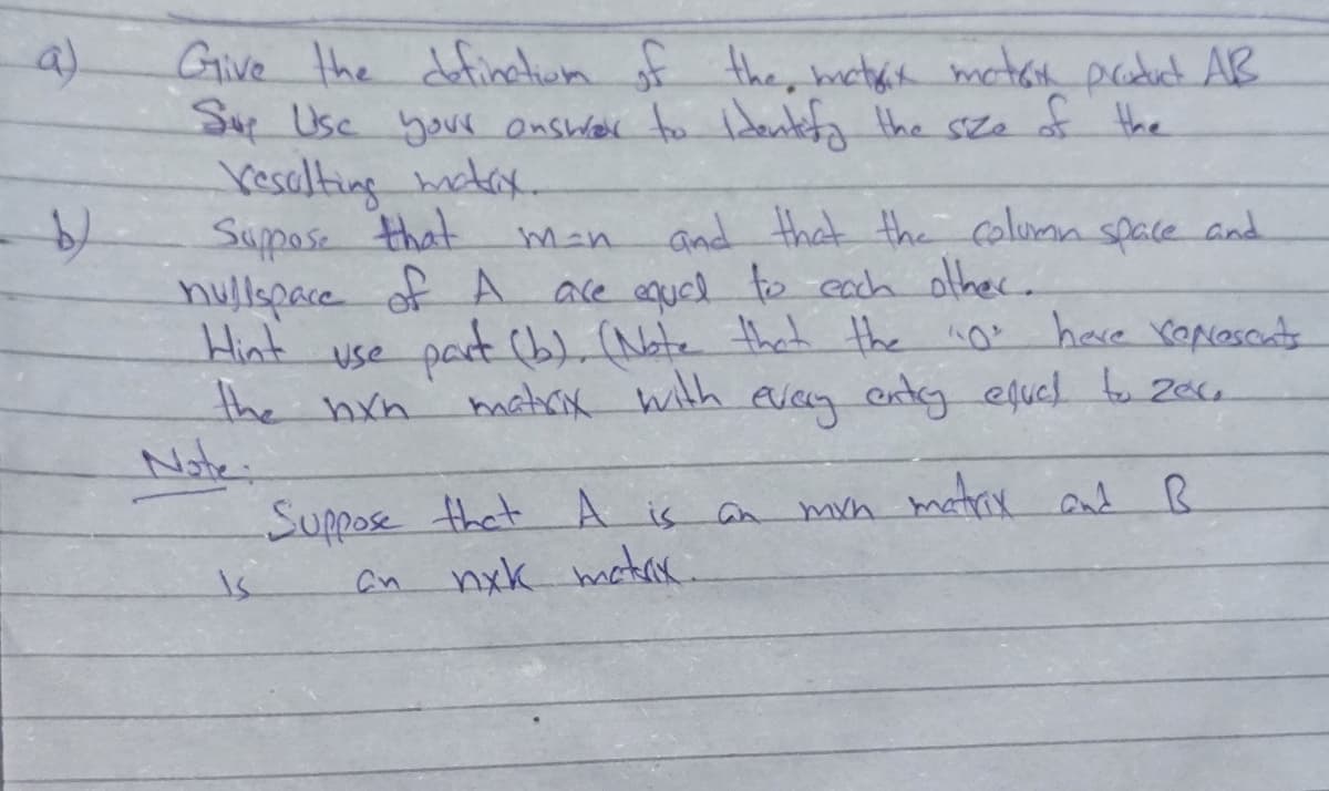 a)
Give the definctiua of the, hctak matan paoduat AR
Su Use your onswer to Identefa the sze of Hhe
Vesalting tax.
Suppose that
hullspace of A ace equel to each alher.
Hint
and that the column space and
m-n
use pact b), (Nate thet the
the hxn
Note:
no
"0"
have reposcats
matrix with
even endg ejud tu Z0cu
Suppose that A is an
nxk matrx
mvn matrx
and R
is
