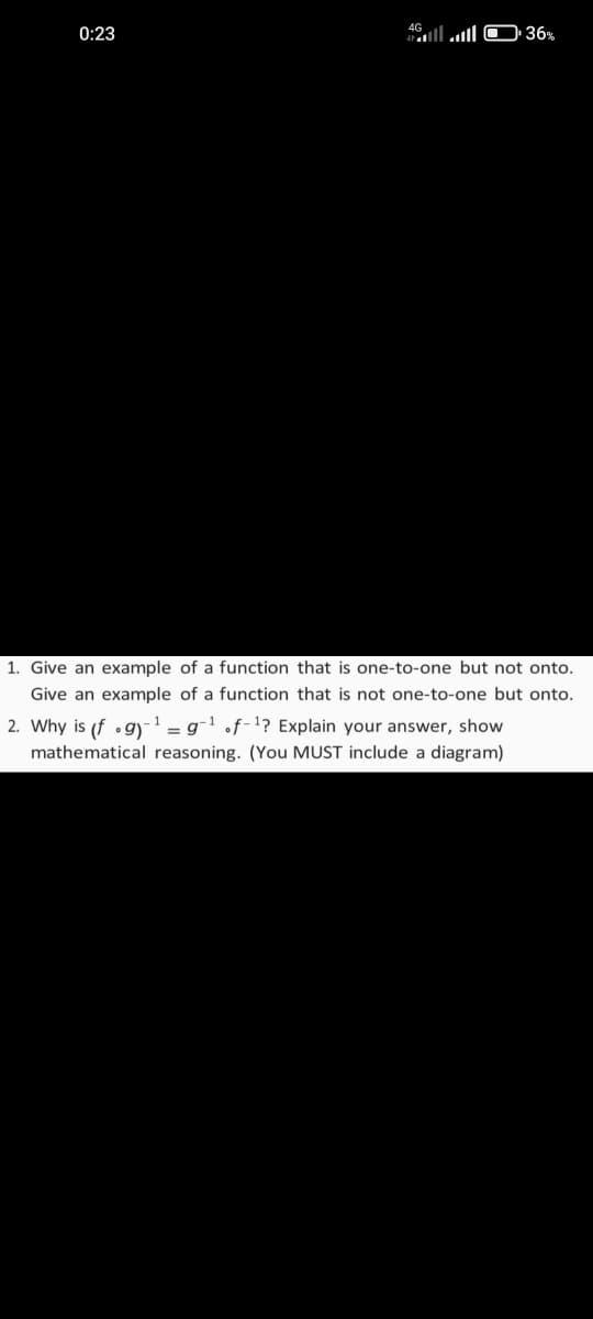 0:23
49l l O 36%
1. Give an example of a function that is one-to-one but not onto.
Give an example of a function that is not one-to-one but onto.
2. Why is (f •g)-1 = g-1 .f-1? Explain your answer, show
mathematical reasoning. (You MUST include a diagram)
