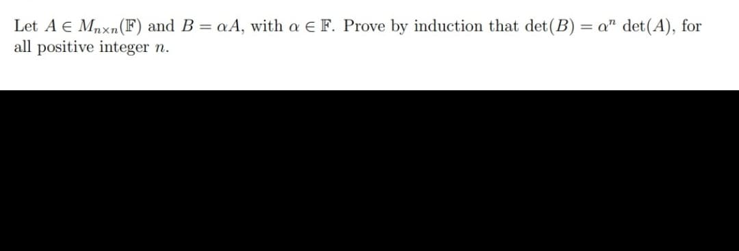 Let A E Mnxn(F) and B = aA, with a E F. Prove by induction that det(B) = a" det(A), for
all positive integer n.
