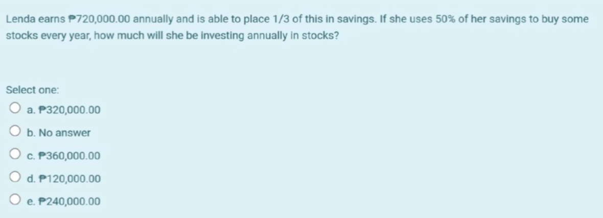 Lenda earns P720,000.00 annually and is able to place 1/3 of this in savings. If she uses 50% of her savings to buy some
stocks every year, how much will she be investing annually in stocks?
Select one:
O a. P320,000.00
b. No answer
c. P360,000.00
d. P120,000.00
O e. P240,000.00
