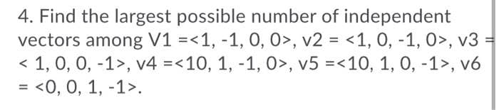 4. Find the largest possible number of independent
vectors among V1 =<1, -1, 0, 0>, v2 = <1, 0, -1, 0>, v3
< 1, 0, 0, -1>, v4 =<10, 1, -1, 0>, v5 =<10, 1, 0, -1>, v6
= <0, 0, 1, -1>.
%3D
