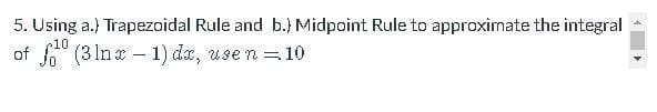 5. Using a.) Trapezoidal Rule and b.) Midpoint Rule to approximate the integral
10
of (3 Inx - 1) dz, use n =10
