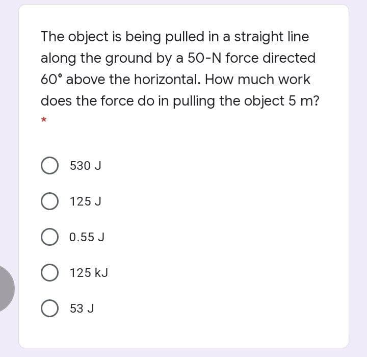 The object is being pulled in a straight line
along the ground by a 50-N force directed
60° above the horizontal. How much work
does the force do in pulling the object 5 m?
O 530 J
O 125 J
0.55 J
O 125 kJ
O 53 J
