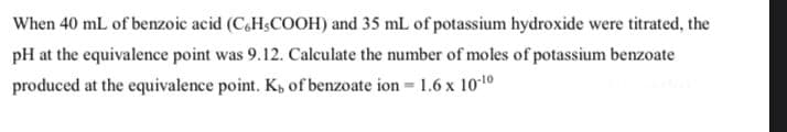 When 40 mL of benzoic acid (C.H,COOH) and 35 mL of potassium hydroxide were titrated, the
pH at the equivalence point was 9.12. Calculate the number of moles of potassium benzoate
produced at the equivalence point. K, of benzoate ion = 1.6 x 1010
