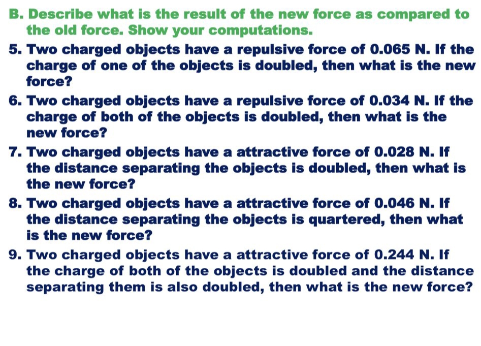 B. Describe what is the result of the new force as compared to
the old force. Show your computations.
5. Two charged objects have a repulsive force of 0.065 N. If the
charge of one of the objects is doubled, then what is the new
force?
6. Two charged objects have a repulsive force of 0.034 N. If the
charge of both of the objects is doubled, then what is the
new force?
7. Two charged objects have a attractive force of 0.028 N. If
the distance separating the objects is doubled, then what is
the new force?
8. Two charged objects have a attractive force of 0.046 N. If
the distance separating the objects is quartered, then what
is the new force?
9. Two charged objects have a attractive force of 0.244 N. If
the charge of both of the objects is doubled and the distance
separating them is also doubled, then what is the new force?
