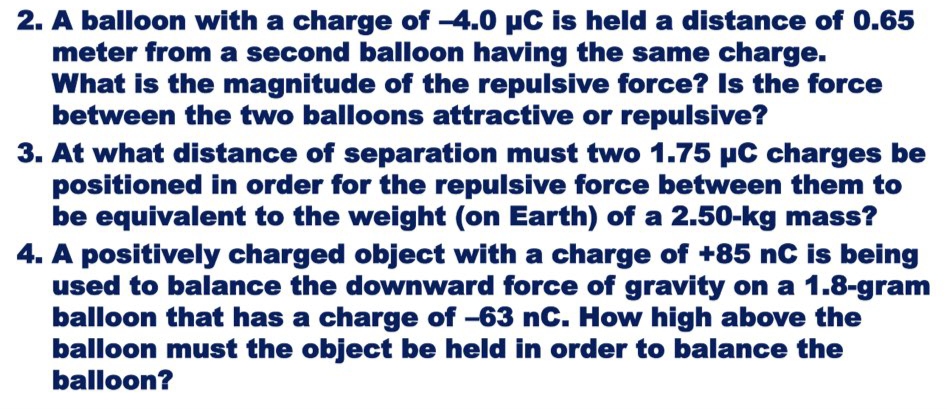 2. A balloon with a charge of -4.0 µC is held a distance of 0.65
meter from a second balloon having the same charge.
What is the magnitude of the repulsive force? Is the force
between the two balloons attractive or repulsive?
3. At what distance of separation must two 1.75 µC charges be
positioned in order for the repulsive force between them to
be equivalent to the weight (on Earth) of a 2.50-kg mass?
4. A positively charged object with a charge of +85 nC is being
used to balance the downward force of gravity on a 1.8-gram
balloon that has a charge of -63 nC. How high above the
balloon must the object be held in order to balance the
balloon?
