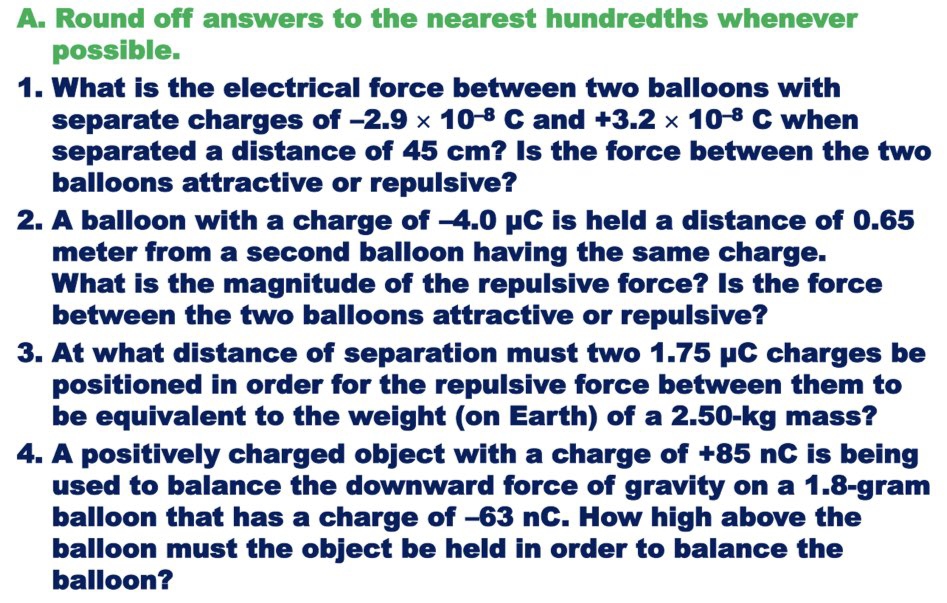 A. Round off answers to the nearest hundredths whenever
possible.
1. What is the electrical force between two balloons with
separate charges of -2.9 × 10-8 C and +3.2 x 10-8 C when
separated a distance of 45 cm? Is the force between the two
balloons attractive or repulsive?
2. A balloon with a charge of -4.0 µC is held a distance of 0.65
meter from a second balloon having the same charge.
What is the magnitude of the repulsive force? Is the force
between the two balloons attractive or repulsive?
3. At what distance of separation must two 1.75 µC charges be
positioned in order for the repulsive force between them to
be equivalent to the weight (on Earth) of a 2.50-kg mass?
4. A positively charged object with a charge of +85 nC is being
used to balance the downward force of gravity on a 1.8-gram
balloon that has a charge of -63 nC. How high above the
balloon must the object be held in order to balance the
balloon?

