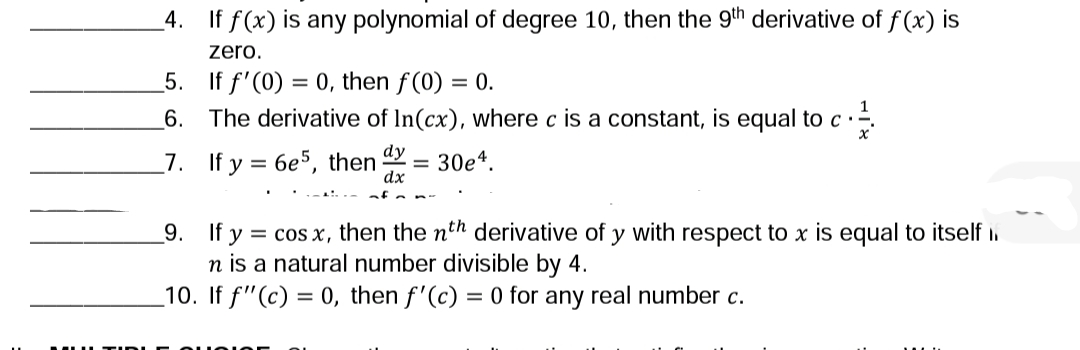 4. If f(x) is any polynomial of degree 10, then the 9th derivative of f (x) is
zero.
5. If f'(0) = 0, then f(0) = 0.
The derivative of In(cx), where c is a constant, is equal to c·
6.
_7. If y = 6e5, then
dy
30e4.
dx
_9. If y = cos x, then the nth derivative of y with respect to x is equal to itself i.
n is a natural number divisible by 4.
_10. If f"(c) = 0, then f'(c) = 0 for any real number c.
