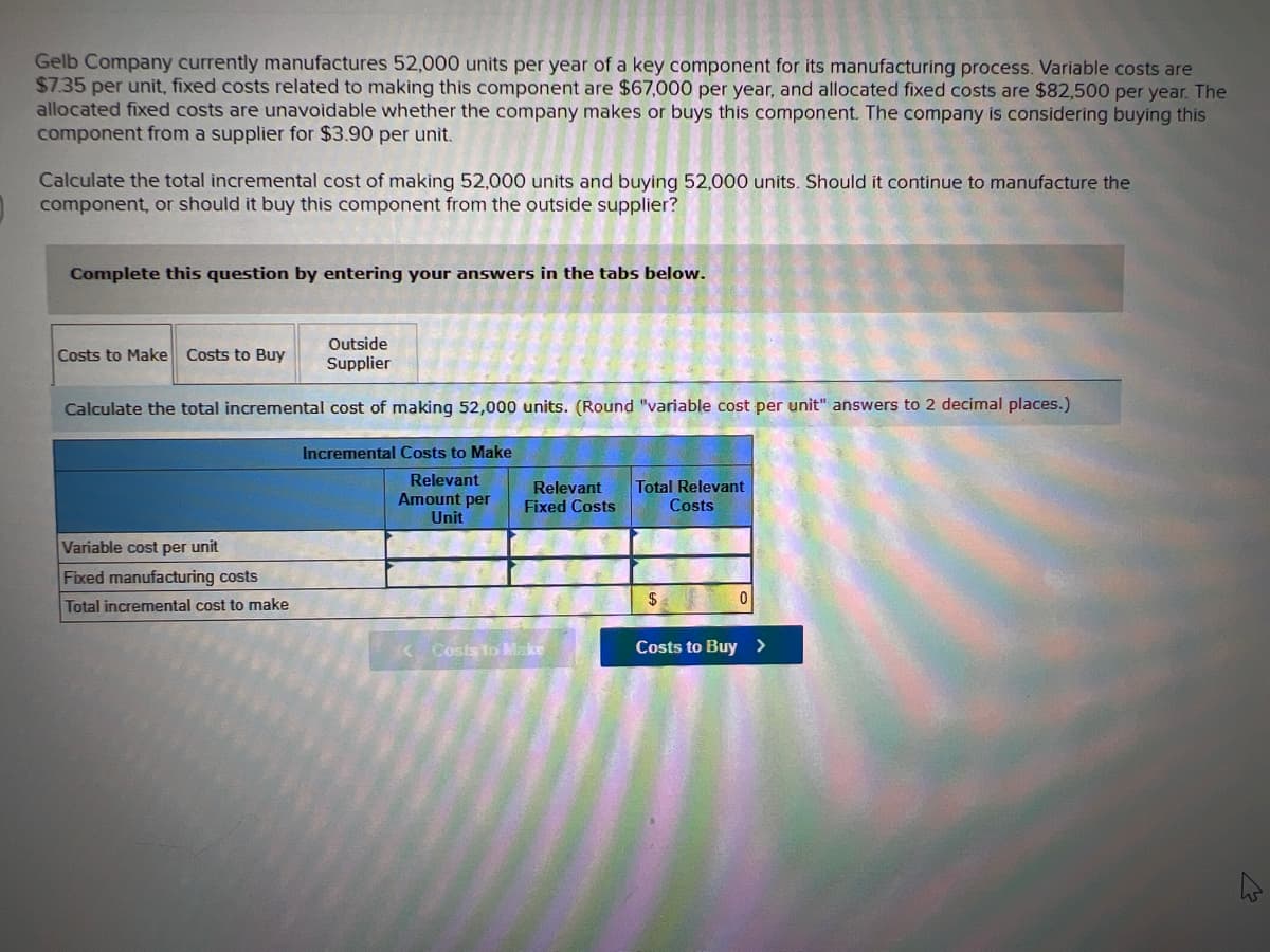 Gelb Company currently manufactures 52,000 units per year of a key component for its manufacturing process. Variable costs are
$7.35 per unit, fixed costs related to making this component are $67,000 per year, and allocated fixed costs are $82,500 per year. The
allocated fixed costs are unavoidable whether the company makes or buys this component. The company is considering buying this
component from a supplier for $3.90 per unit.
Calculate the total incremental cost of making 52,000 units and buying 52,000 units. Should it continue to manufacture the
component, or should it buy this component from the outside supplier?
Complete this question by entering your answers in the tabs below.
Outside
Supplier
Calculate the total incremental cost of making 52,000 units. (Round "variable cost per unit" answers to 2 decimal places.)
Incremental Costs to Make
Relevant
Amount per
Unit
Costs to Make Costs to Buy
Variable cost per unit
Fixed manufacturing costs
Total incremental cost to make
Relevant
Fixed Costs
<Costs to Make
Total Relevant
Costs
$
0
Costs to Buy >