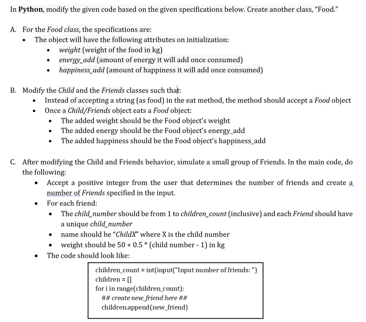 In Python, modify the given code based on the given specifications below. Create another class, "Food."
A. For the Food class, the specifications are:
The object will have the following attributes on initialization:
weight (weight of the food in kg)
energy_add (amount of energy it will add once consumed)
happiness_add (amount of happiness it will add once consumed)
B. Modify the Child and the Friends classes such that:
Instead of accepting a string (as food) in the eat method, the method should accept a Food object
Once a Child/Friends object eats a Food object:
The added weight should be the Food object's weight
The added energy should be the Food object's energy_add
The added happiness should be the Food object's happiness_add
C. After modifying the Child and Friends behavior, simulate a small group of Friends. In the main code, do
the following:
Accept a positive integer from the user that determines the number of friends and create a.
number of Friends specified in the input.
For each friend:
The child_number should be from 1 to children_count (inclusive) and each Friend should have
a unique child_number
name should be “ChildX" where X is the child number
weight should be 50 + 0.5 * (child number -1) in kg
The code should look like:
children_count = int(input("Input number of friends: ")
children = []
for i in range(children_count):
## create new_friend here ##
children.append(new_friend)
