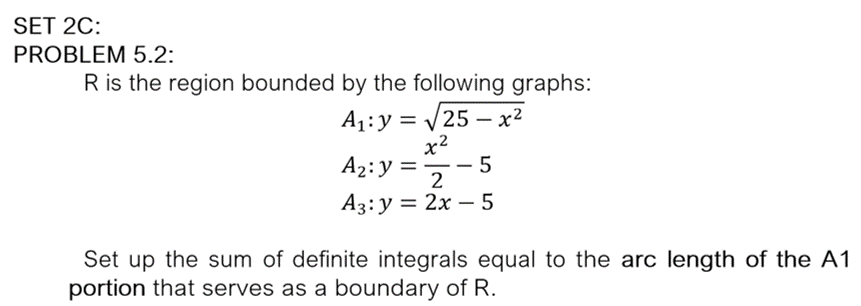 SET 2C:
PROBLEM 5.2:
R is the region bounded by the following graphs:
A1:y = /25 – x²
x2
A2:y =- 5
-
A3: y = 2x – 5
Set up the sum of definite integrals equal to the arc length of the A1
portion that serves as a boundary of R.
