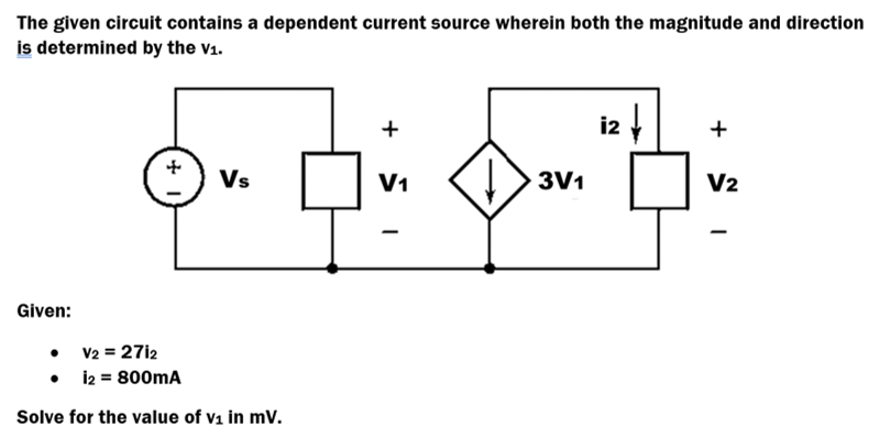 The given circuit contains a dependent current source wherein both the magnitude and direction
is determined by the v1.
i2
+
Vs
V1
3V1
V2
Given:
• V2 = 27i2
• i2 = 800mA
Solve for the value of v1 in mV.
