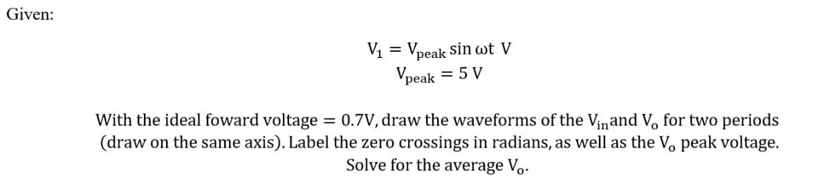 Given:
V1 = Vpeak sin wt V
Vpeak
= 5 V
With the ideal foward voltage = 0.7V, draw the waveforms of the Vinand V, for two periods
(draw on the same axis). Label the zero crossings in radians, as well as the V, peak voltage.
Solve for the average V..
