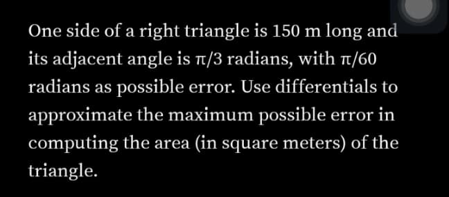 One side of a right triangle is 150 m long and
its adjacent angle is t/3 radians, with t/60
radians as possible error. Use differentials to
approximate the maximum possible error in
computing the area (in square meters) of the
triangle.
