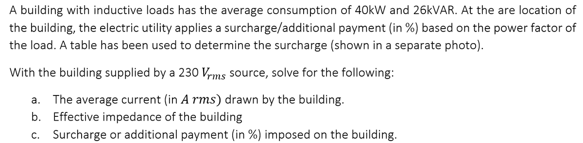 A building with inductive loads has the average consumption of 40kW and 26kVAR. At the are location of
the building, the electric utility applies a surcharge/additional payment (in %) based on the power factor of
the load. A table has been used to determine the surcharge (shown in a separate photo).
With the building supplied by a 230 Vrms source, solve for the following:
a. The average current (in A rms) drawn by the building.
b. Effective impedance of the building
C.
Surcharge or additional payment (in %) imposed on the building.