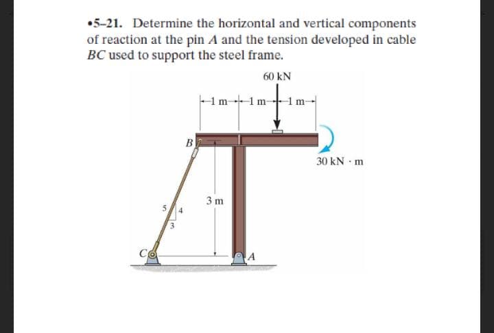 •5-21. Determine the horizontal and vertical components
of reaction at the pin A and the tension developed in cable
BC used to support the steel frame.
60 kN
1m-1m-
1 m-
B
30 kN m
3 m
5
CO
