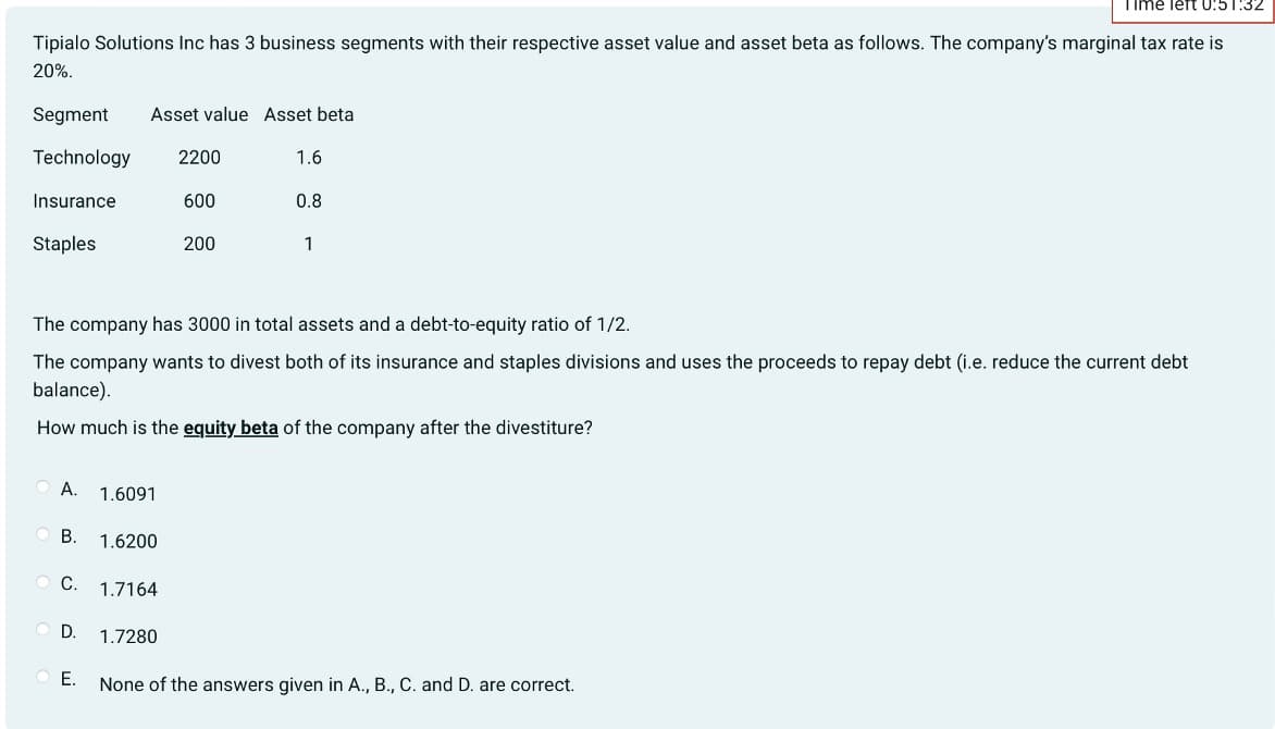 Time left 0:51:32
Tipialo Solutions Inc has 3 business segments with their respective asset value and asset beta as follows. The company's marginal tax rate is
20%.
Segment Asset value Asset beta
Technology 2200
Insurance
600
Staples
A. 1.6091
OB. 1.6200
C. 1.7164
The company has 3000 in total assets and a debt-to-equity ratio of 1/2.
The company wants to divest both of its insurance and staples divisions and uses the proceeds to repay debt (i.e. reduce the current debt
balance).
How much is the equity beta of the company after the divestiture?
OD.
E.
200
1.7280
1.6
0.8
1
None of the answers given in A., B., C. and D. are correct.