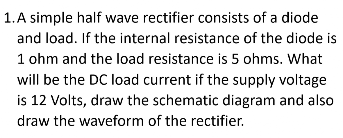 1. A simple half wave rectifier consists of a diode
and load. If the internal resistance of the diode is
1 ohm and the load resistance is 5 ohms. What
will be the DC load current if the supply voltage
is 12 Volts, draw the schematic diagram and also
draw the waveform of the rectifier.